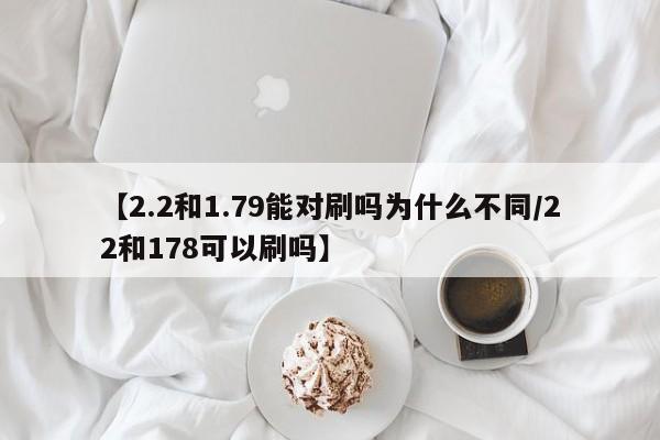 【2.2和1.79能对刷吗为什么不同/22和178可以刷吗】