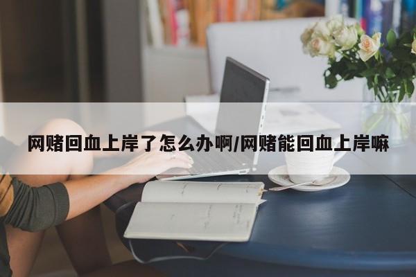 网赌回血上岸了怎么办啊/网赌能回血上岸嘛
