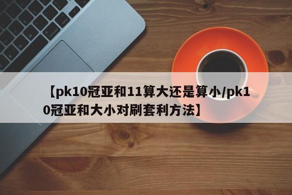 【pk10冠亚和11算大还是算小/pk10冠亚和大小对刷套利方法】